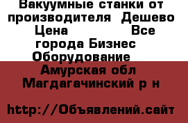 Вакуумные станки от производителя. Дешево › Цена ­ 150 000 - Все города Бизнес » Оборудование   . Амурская обл.,Магдагачинский р-н